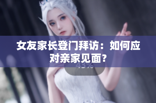 女友家长登门拜访：如何应对亲家见面？