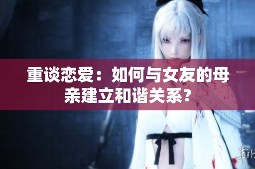 重谈恋爱：如何与女友的母亲建立和谐关系？