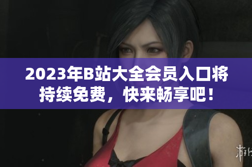 2023年B站大全会员入口将持续免费，快来畅享吧！