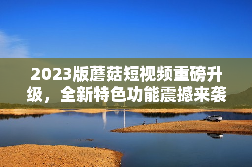 2023版蘑菇短视频重磅升级，全新特色功能震撼来袭！