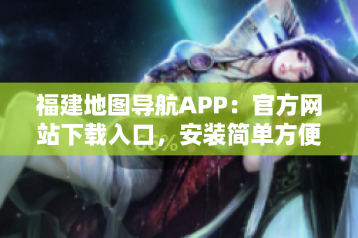 福建地图导航APP：官方网站下载入口，安装简单方便