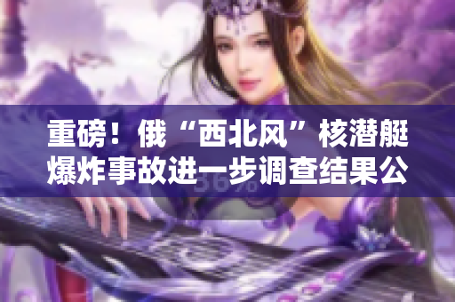 重磅！俄“西北风”核潜艇爆炸事故进一步调查结果公布