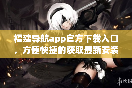 福建导航app官方下载入口，方便快捷的获取最新安装包！