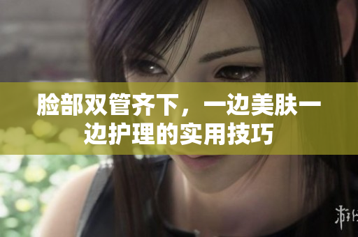 脸部双管齐下，一边美肤一边护理的实用技巧
