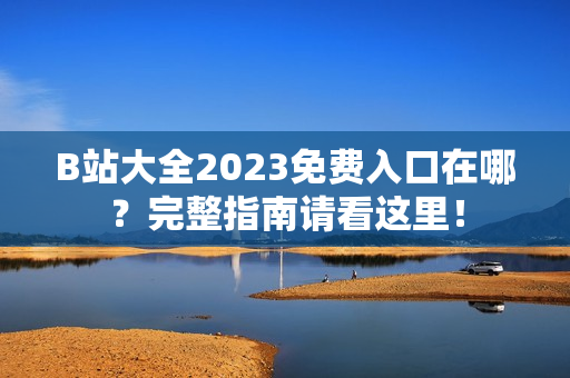 B站大全2023免费入口在哪？完整指南请看这里！