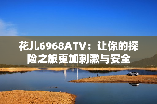 花儿6968ATV：让你的探险之旅更加刺激与安全