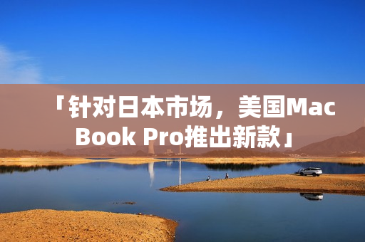 「针对日本市场，美国MacBook Pro推出新款」