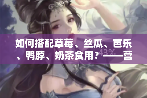 如何搭配草莓、丝瓜、芭乐、鸭脖、奶茶食用？——营养专家的建议