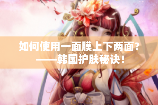 如何使用一面膜上下两面？ ——韩国护肤秘诀！