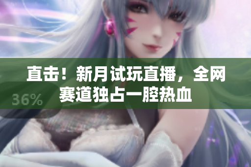 直击！新月试玩直播，全网赛道独占一腔热血