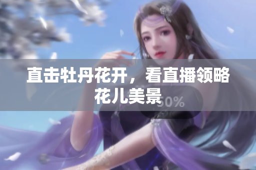 直击牡丹花开，看直播领略花儿美景