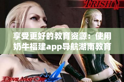 享受更好的教育资源：使用奶牛福建app导航湖南教育的好处
