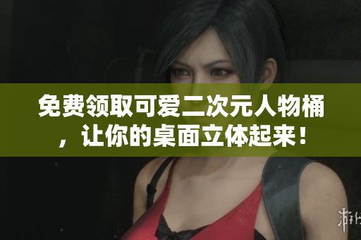 免费领取可爱二次元人物桶，让你的桌面立体起来！