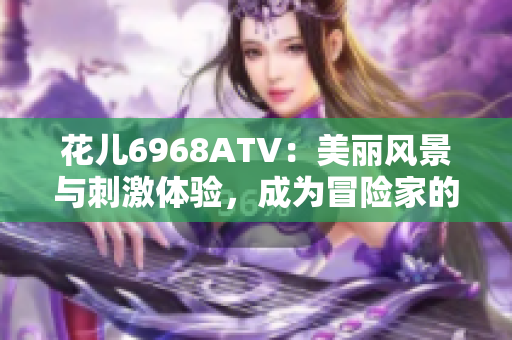 花儿6968ATV：美丽风景与刺激体验，成为冒险家的首选