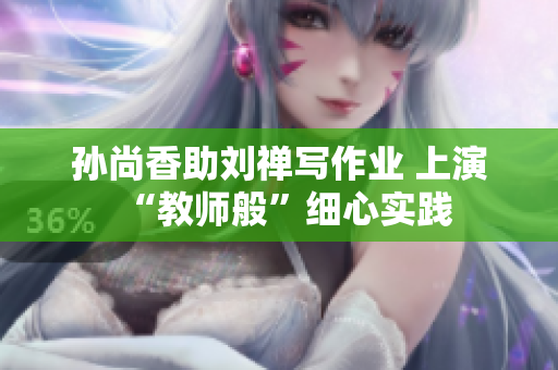 孙尚香助刘禅写作业 上演“教师般”细心实践