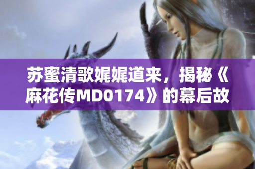 苏蜜清歌娓娓道来，揭秘《麻花传MD0174》的幕后故事