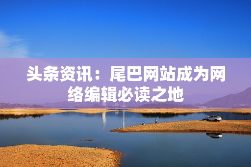 头条资讯：尾巴网站成为网络编辑必读之地
