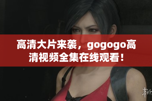 高清大片来袭，gogogo高清视频全集在线观看！