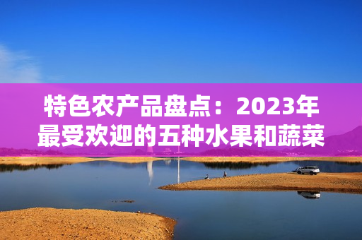 特色农产品盘点：2023年最受欢迎的五种水果和蔬菜