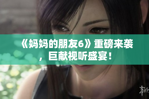 《妈妈的朋友6》重磅来袭，巨献视听盛宴！
