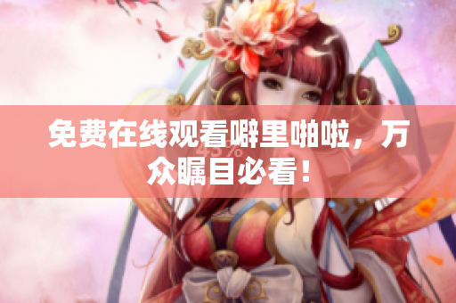 免费在线观看噼里啪啦，万众瞩目必看！