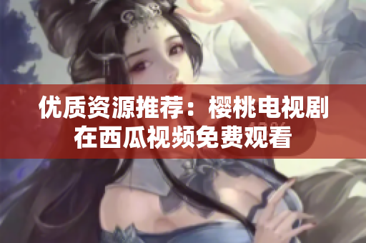 优质资源推荐：樱桃电视剧在西瓜视频免费观看