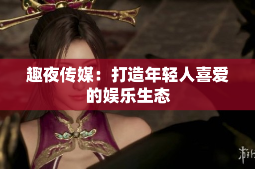趣夜传媒：打造年轻人喜爱的娱乐生态