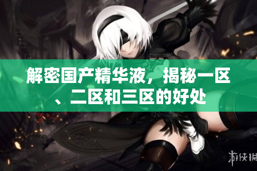 解密国产精华液，揭秘一区、二区和三区的好处