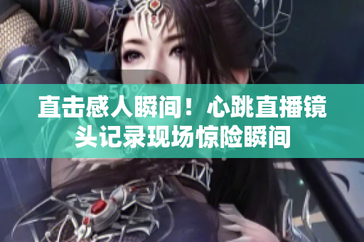 直击感人瞬间！心跳直播镜头记录现场惊险瞬间