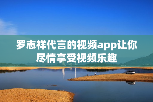 罗志祥代言的视频app让你尽情享受视频乐趣