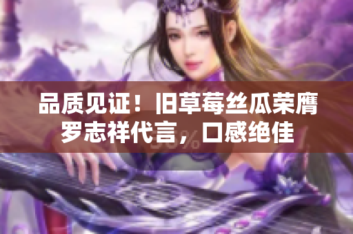 品质见证！旧草莓丝瓜荣膺罗志祥代言，口感绝佳