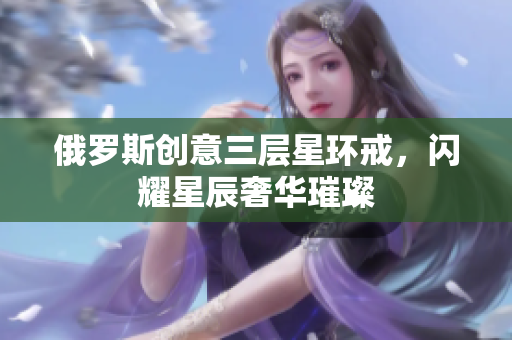 俄罗斯创意三层星环戒，闪耀星辰奢华璀璨