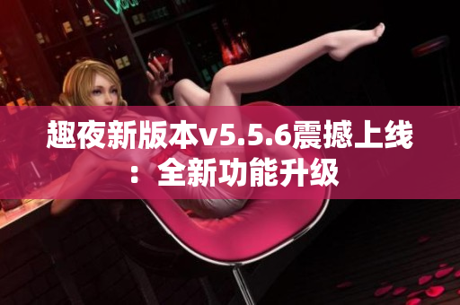 趣夜新版本v5.5.6震撼上线：全新功能升级