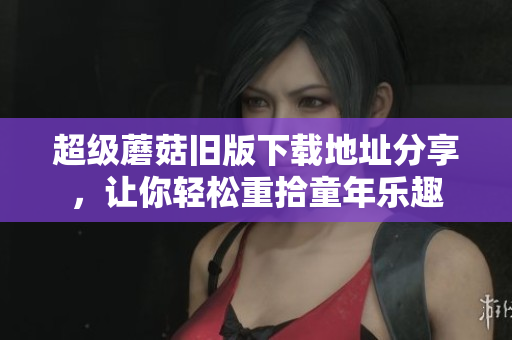 超级蘑菇旧版下载地址分享，让你轻松重拾童年乐趣