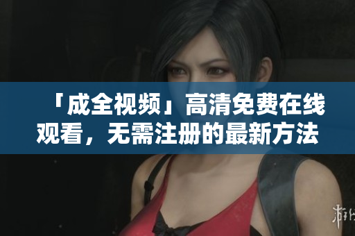 「成全视频」高清免费在线观看，无需注册的最新方法