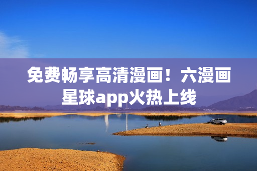 免费畅享高清漫画！六漫画星球app火热上线