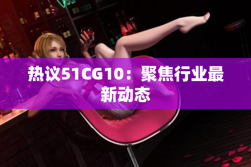 热议51CG10：聚焦行业最新动态