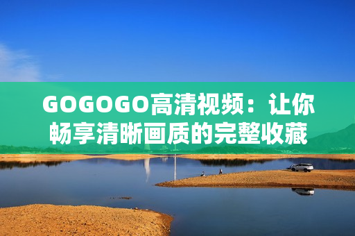 GOGOGO高清视频：让你畅享清晰画质的完整收藏