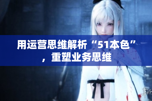 用运营思维解析“51本色”，重塑业务思维
