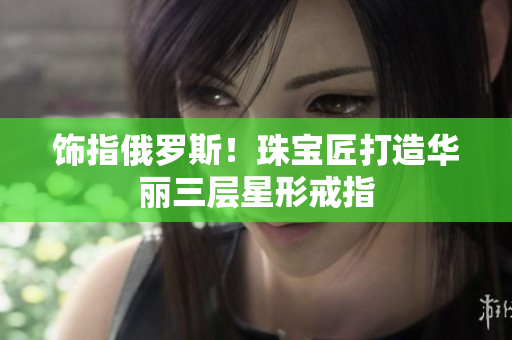 饰指俄罗斯！珠宝匠打造华丽三层星形戒指