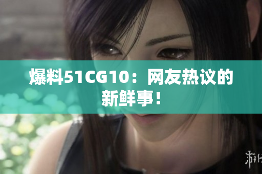 爆料51CG10：网友热议的新鲜事！