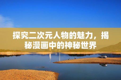 探究二次元人物的魅力，揭秘漫画中的神秘世界
