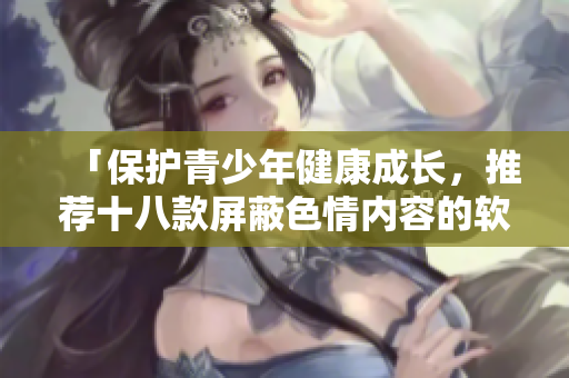 「保护青少年健康成长，推荐十八款屏蔽色情内容的软件」