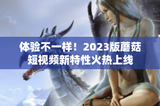 体验不一样！2023版蘑菇短视频新特性火热上线