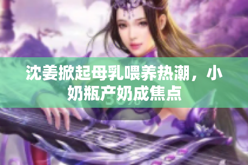 沈姜掀起母乳喂养热潮，小奶瓶产奶成焦点