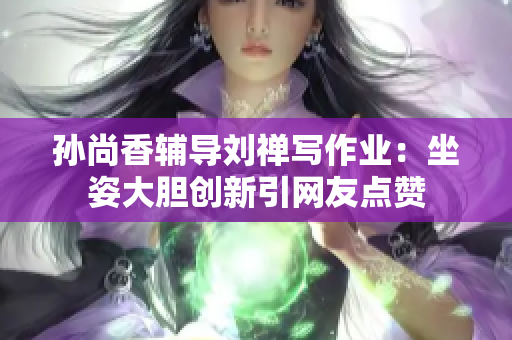 孙尚香辅导刘禅写作业：坐姿大胆创新引网友点赞