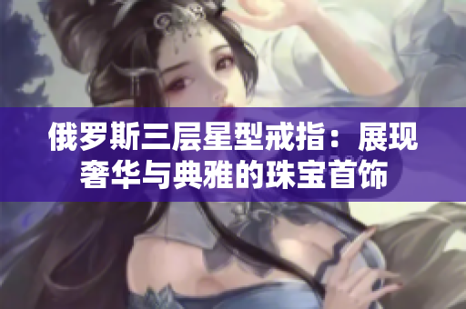 俄罗斯三层星型戒指：展现奢华与典雅的珠宝首饰