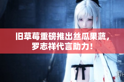 旧草莓重磅推出丝瓜果蔬，罗志祥代言助力！