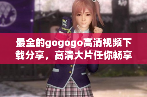 最全的gogogo高清视频下载分享，高清大片任你畅享