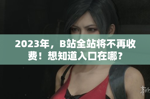 2023年，B站全站将不再收费！想知道入口在哪？